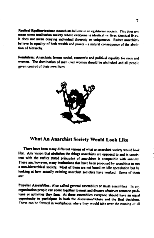 4 Radical Egaltariauism: Anarchist believe in an egaltarian saciery. This does it mean some totalitarian society where everyone is identical or lives wentical fives. It does not mean denying individual diversy or uniqueness. Rather anarchists believe in equality of both wealth and power - 8 natural convequence of the abol- tion of hierarchy. Femlnlem: Anarchists favour social, economc and political equality for men and women. The domination of men uver women should be shulshed and all peaple iven control o their own fives ‘What An Anarchist Society Would Look Like ‘Thers have been many different visions of what an snarchistsociety would ook like. Any vision that sbofishes the things anarchists are opposed to and is consis- tent with the earlier stued principles of anarchism is compatible with anarchy ‘There are, however, many institutions that have been proposed by anarchists 0 run 2 non-hierarchical socicty. Most of these are not based on idle speculation but by ooking at how actually existing anarchist socities have worked. Some of theth are: Popelar Assemblies: Also called gencral asscmblics or mass avsemblics In any organiation people can come mgether 1o meet and discuss whatexer common prub- Tems or activiles they face. AL these assemblies everyone should have an equal opportunity 1o participate in both the discuioncbate nd the final decisions. These can be formed in workplaces where they would take over the runming of all